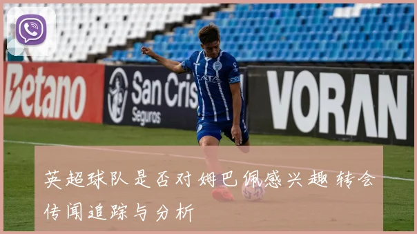 英超球队是否对姆巴佩感兴趣 转会传闻追踪与分析